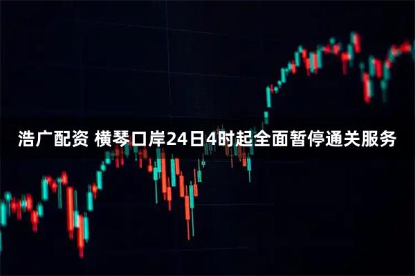 浩广配资 横琴口岸24日4时起全面暂停通关服务
