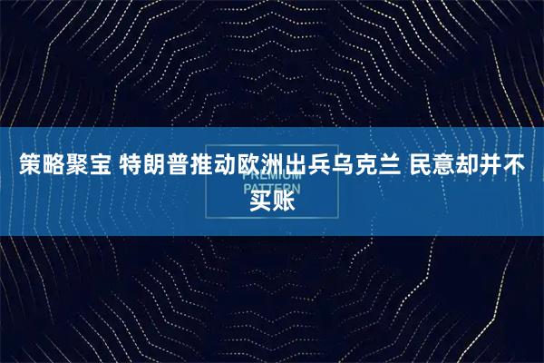 策略聚宝 特朗普推动欧洲出兵乌克兰 民意却并不买账