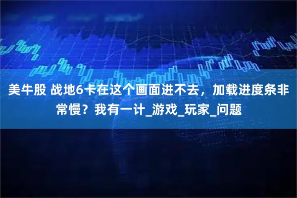 美牛股 战地6卡在这个画面进不去，加载进度条非常慢？我有一计_游戏_玩家_问题