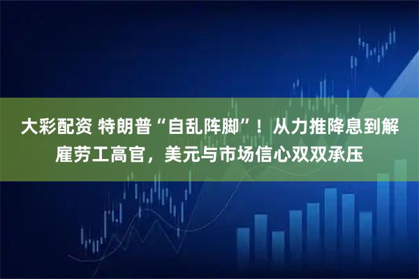 大彩配资 特朗普“自乱阵脚”！从力推降息到解雇劳工高官，美元与市场信心双双承压