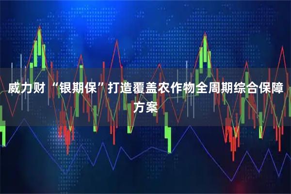 威力财 “银期保”打造覆盖农作物全周期综合保障方案