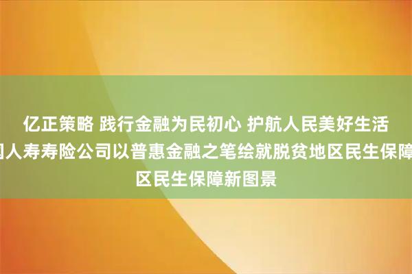 亿正策略 践行金融为民初心 护航人民美好生活——中国人寿寿险公司以普惠金融之笔绘就脱贫地区民生保障新图景