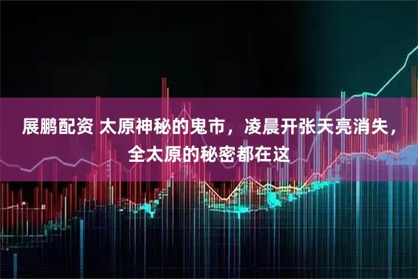 展鹏配资 太原神秘的鬼市，凌晨开张天亮消失，全太原的秘密都在这