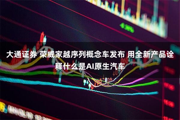 大通证券 荣威家越序列概念车发布 用全新产品诠释什么是AI原生汽车