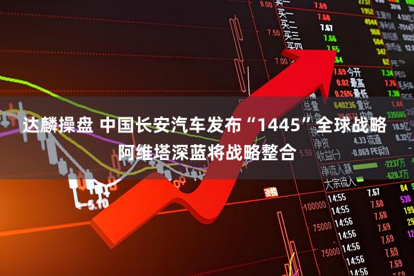达麟操盘 中国长安汽车发布“1445”全球战略 阿维塔深蓝将战略整合