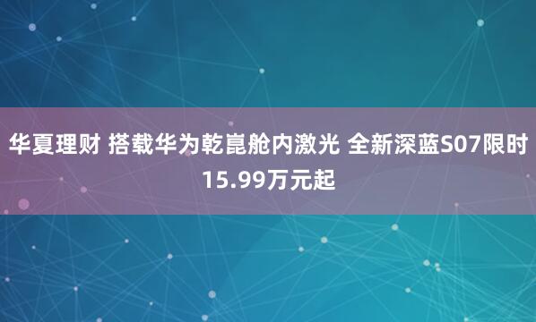 华夏理财 搭载华为乾崑舱内激光 全新深蓝S07限时15.99万元起
