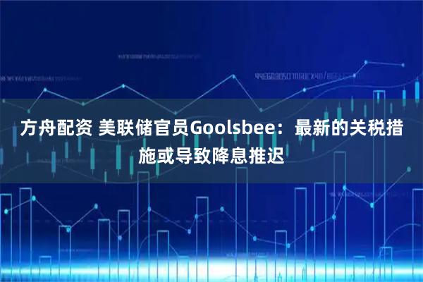 方舟配资 美联储官员Goolsbee：最新的关税措施或导致降息推迟