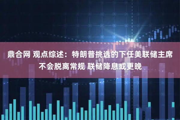 鼎合网 观点综述：特朗普挑选的下任美联储主席不会脱离常规 联储降息或更晚