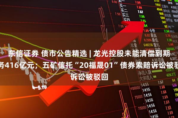 东信证券 债市公告精选 | 龙光控股未能清偿到期债务416亿元；五矿信托“20福晟01”债券索赔诉讼被驳回