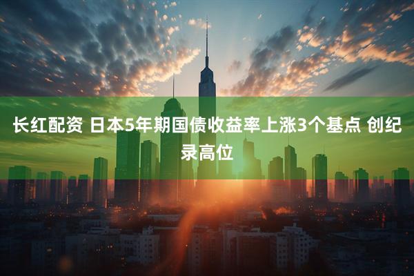 长红配资 日本5年期国债收益率上涨3个基点 创纪录高位