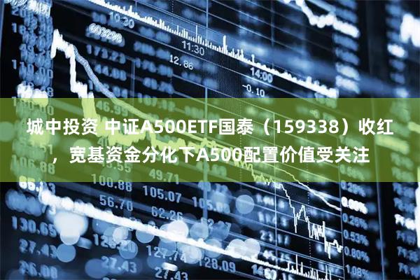 城中投资 中证A500ETF国泰（159338）收红，宽基资金分化下A500配置价值受关注
