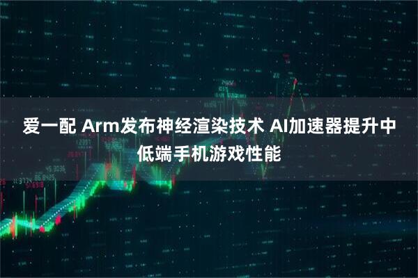 爱一配 Arm发布神经渲染技术 AI加速器提升中低端手机游戏性能