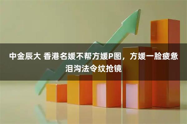 中金辰大 香港名媛不帮方媛P图,方媛一脸疲惫泪沟法令纹抢镜