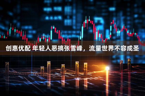 创惠优配 年轻人恶搞张雪峰，流量世界不容成圣