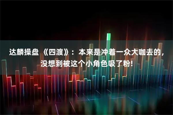 达麟操盘 《四渡》：本来是冲着一众大咖去的，没想到被这个小角色吸了粉!