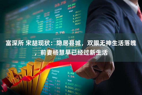 富深所 宋喆现状:隐居县城,双眼无神生活落魄,前妻杨慧早已经过新生活