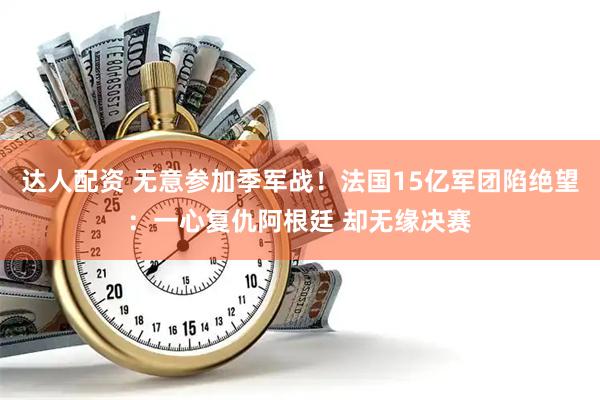 达人配资 无意参加季军战!法国15亿军团陷绝望:一心复仇阿根廷 却无缘决赛