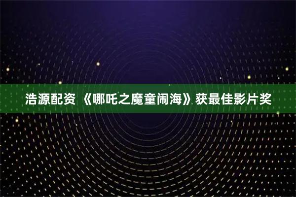 浩源配资 《哪吒之魔童闹海》获最佳影片奖