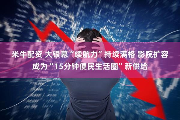 米牛配资 大银幕“续航力”持续满格 影院扩容成为“15分钟便民生活圈”新供给