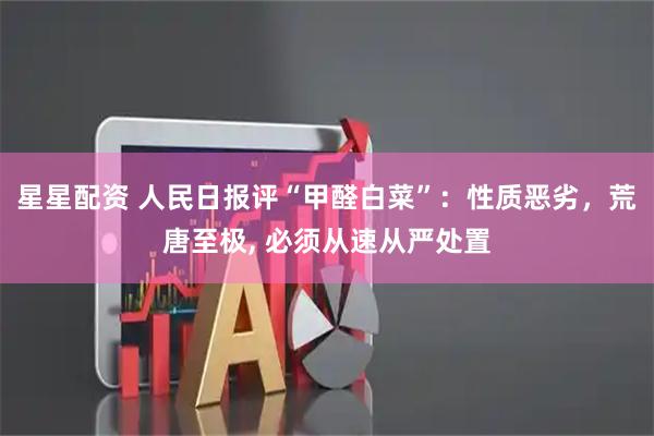 星星配资 人民日报评“甲醛白菜”：性质恶劣，荒唐至极, 必须从速从严处置