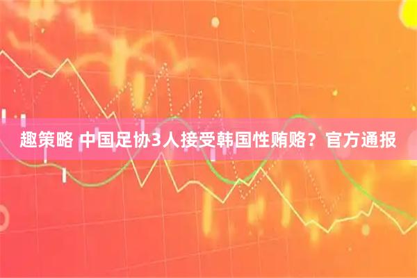 趣策略 中国足协3人接受韩国性贿赂？官方通报