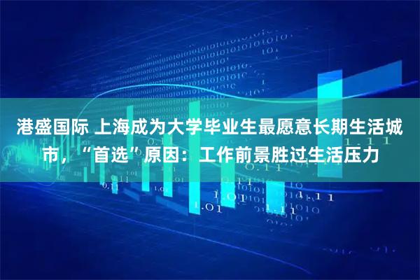 港盛国际 上海成为大学毕业生最愿意长期生活城市，“首选”原因：工作前景胜过生活压力