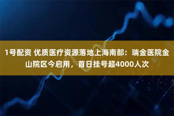 1号配资 优质医疗资源落地上海南部：瑞金医院金山院区今启用，首日挂号超4000人次