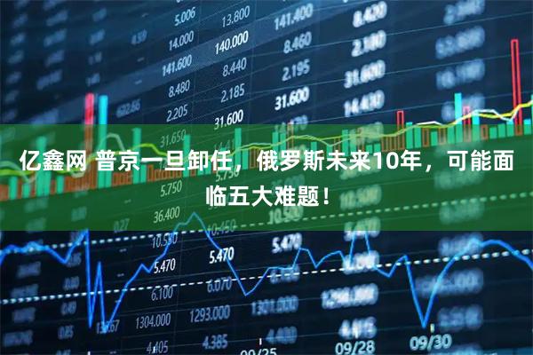 亿鑫网 普京一旦卸任，俄罗斯未来10年，可能面临五大难题！