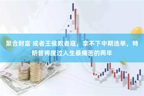 聚合财富 成者王侯败者寇，拿不下中期选举，特朗普将度过人生最痛苦的两年